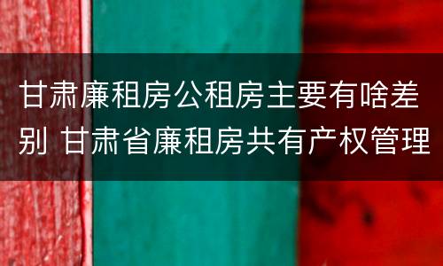 甘肃廉租房公租房主要有啥差别 甘肃省廉租房共有产权管理办法