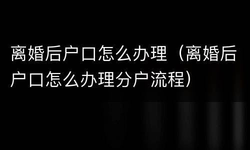 离婚后户口怎么办理（离婚后户口怎么办理分户流程）