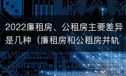 2022廉租房、公租房主要差异是几种（廉租房和公租房并轨了吗）