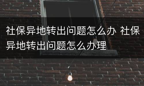 社保异地转出问题怎么办 社保异地转出问题怎么办理