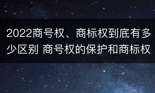 2022商号权、商标权到底有多少区别 商号权的保护和商标权的保护一样是全国性范围的