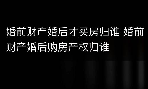 婚前财产婚后才买房归谁 婚前财产婚后购房产权归谁