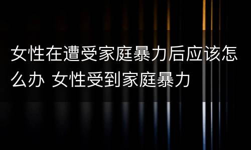 女性在遭受家庭暴力后应该怎么办 女性受到家庭暴力