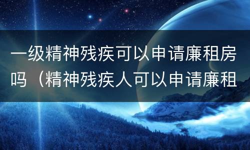 一级精神残疾可以申请廉租房吗（精神残疾人可以申请廉租房吗）