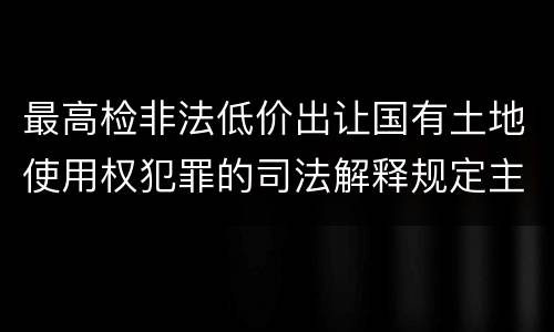 最高检非法低价出让国有土地使用权犯罪的司法解释规定主要内容都有哪些