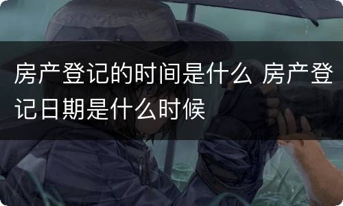 房产登记的时间是什么 房产登记日期是什么时候