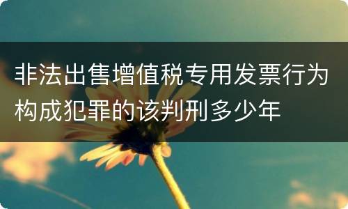 非法出售增值税专用发票行为构成犯罪的该判刑多少年