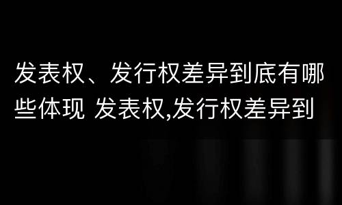 发表权、发行权差异到底有哪些体现 发表权,发行权差异到底有哪些体现