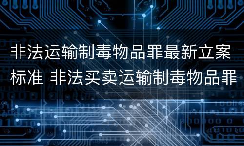 非法运输制毒物品罪最新立案标准 非法买卖运输制毒物品罪