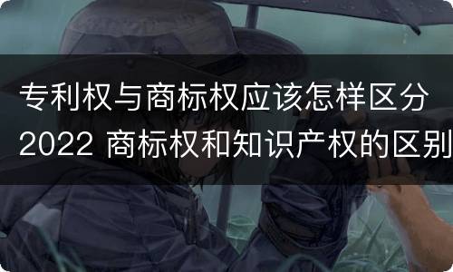 专利权与商标权应该怎样区分2022 商标权和知识产权的区别