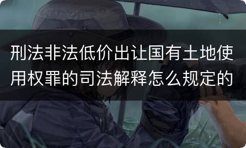 刑法非法低价出让国有土地使用权罪的司法解释怎么规定的