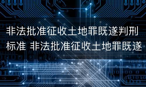 非法批准征收土地罪既遂判刑标准 非法批准征收土地罪既遂判刑标准最新