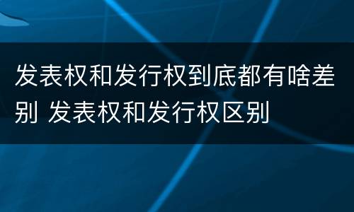 发表权和发行权到底都有啥差别 发表权和发行权区别