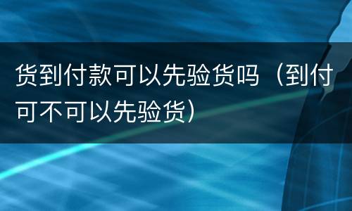 货到付款可以先验货吗（到付可不可以先验货）