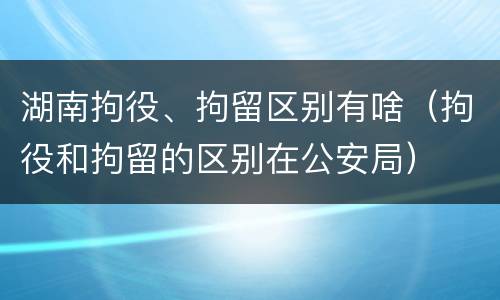 湖南拘役、拘留区别有啥（拘役和拘留的区别在公安局）