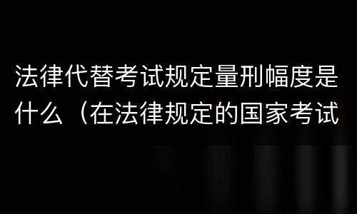 法律代替考试规定量刑幅度是什么（在法律规定的国家考试中,代替他人考试的行为）