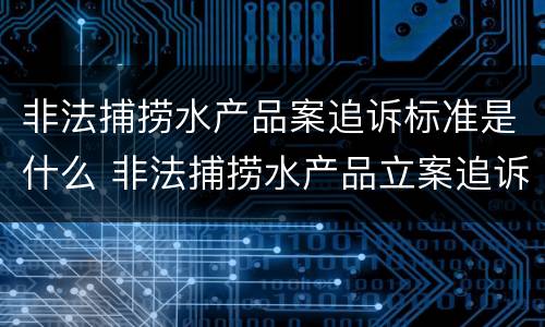 非法捕捞水产品案追诉标准是什么 非法捕捞水产品立案追诉标准