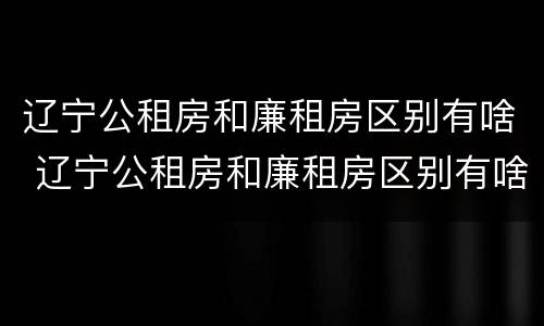 辽宁公租房和廉租房区别有啥 辽宁公租房和廉租房区别有啥不同
