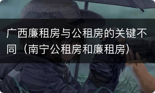 广西廉租房与公租房的关键不同（南宁公租房和廉租房）