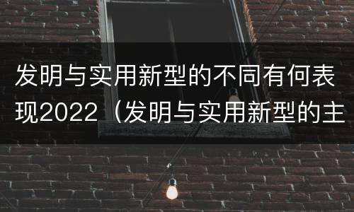 发明与实用新型的不同有何表现2022（发明与实用新型的主要区别）