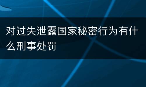 对过失泄露国家秘密行为有什么刑事处罚