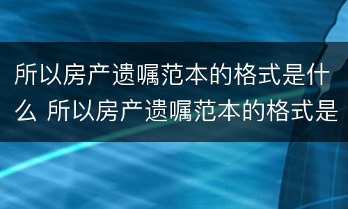 所以房产遗嘱范本的格式是什么 所以房产遗嘱范本的格式是什么样的