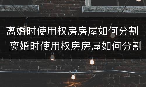 离婚时使用权房房屋如何分割 离婚时使用权房房屋如何分割