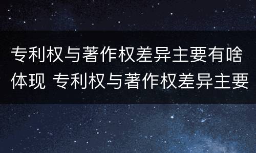 专利权与著作权差异主要有啥体现 专利权与著作权差异主要有啥体现