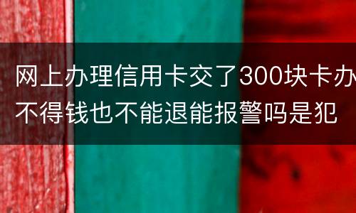 网上办理信用卡交了300块卡办不得钱也不能退能报警吗是犯法吗