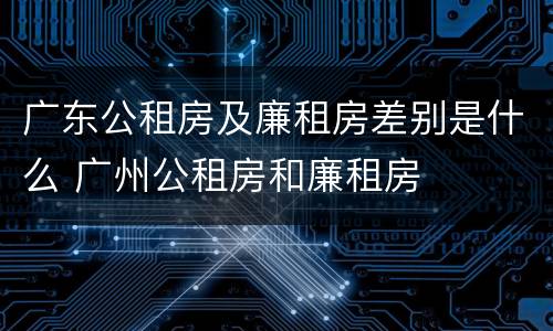 广东公租房及廉租房差别是什么 广州公租房和廉租房