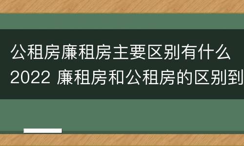 公租房廉租房主要区别有什么2022 廉租房和公租房的区别到底是什么?