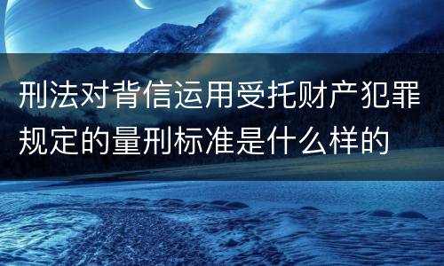 刑法对背信运用受托财产犯罪规定的量刑标准是什么样的