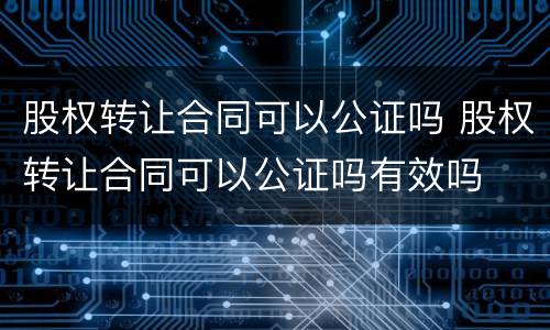 股权转让合同可以公证吗 股权转让合同可以公证吗有效吗
