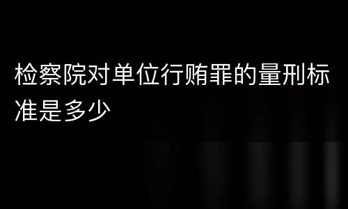 检察院对单位行贿罪的量刑标准是多少
