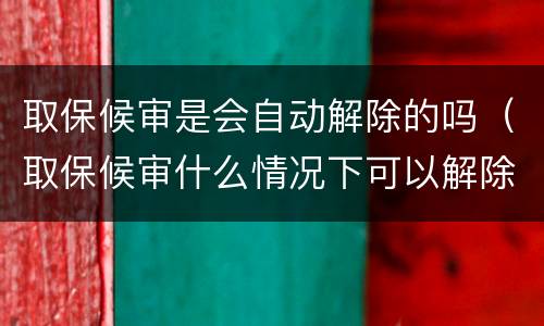 取保候审是会自动解除的吗（取保候审什么情况下可以解除）