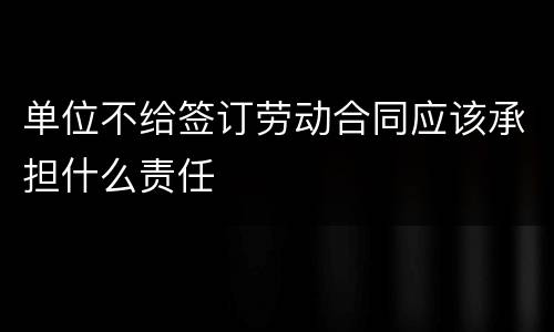 单位不给签订劳动合同应该承担什么责任