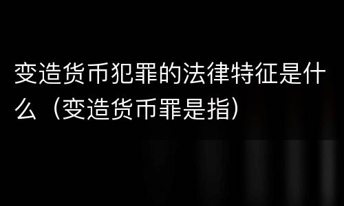 变造货币犯罪的法律特征是什么（变造货币罪是指）