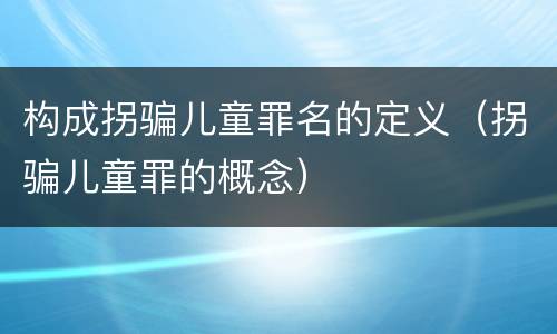 构成拐骗儿童罪名的定义（拐骗儿童罪的概念）