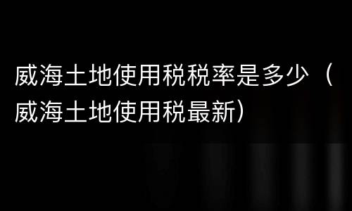 威海土地使用税税率是多少（威海土地使用税最新）