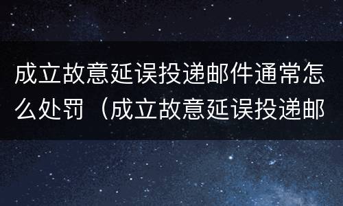 成立故意延误投递邮件通常怎么处罚（成立故意延误投递邮件通常怎么处罚的）