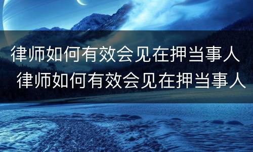 律师如何有效会见在押当事人 律师如何有效会见在押当事人