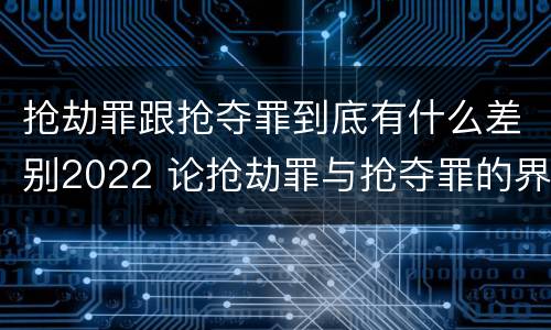 抢劫罪跟抢夺罪到底有什么差别2022 论抢劫罪与抢夺罪的界限