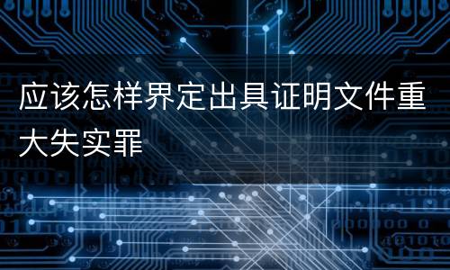 应该怎样界定出具证明文件重大失实罪