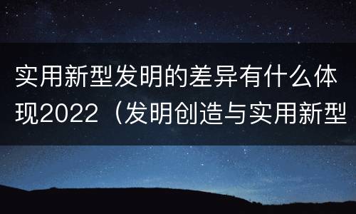 实用新型发明的差异有什么体现2022（发明创造与实用新型的区别）