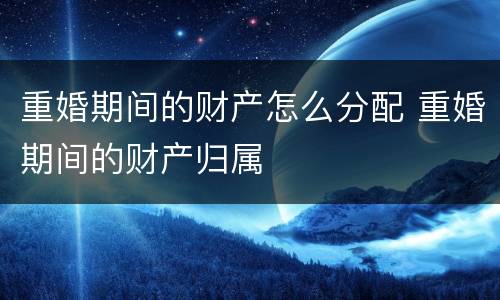 重婚期间的财产怎么分配 重婚期间的财产归属