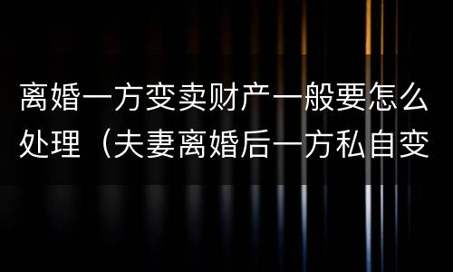 离婚一方变卖财产一般要怎么处理（夫妻离婚后一方私自变卖房产）