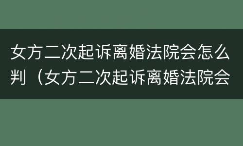女方二次起诉离婚法院会怎么判（女方二次起诉离婚法院会怎么判决）