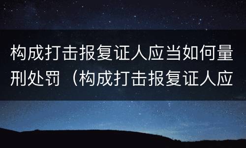 构成打击报复证人应当如何量刑处罚（构成打击报复证人应当如何量刑处罚呢）