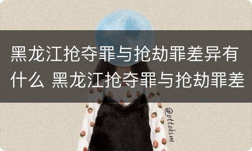黑龙江抢夺罪与抢劫罪差异有什么 黑龙江抢夺罪与抢劫罪差异有什么不同