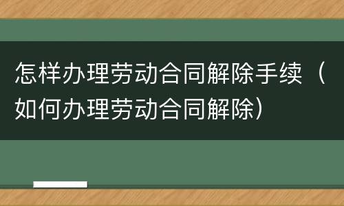 怎样办理劳动合同解除手续（如何办理劳动合同解除）